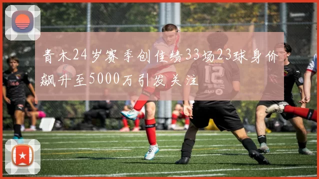 青木24岁赛季创佳绩33场23球身价飙升至5000万引发关注