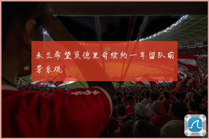 米兰希望莫德里奇续约一年留队前景乐观