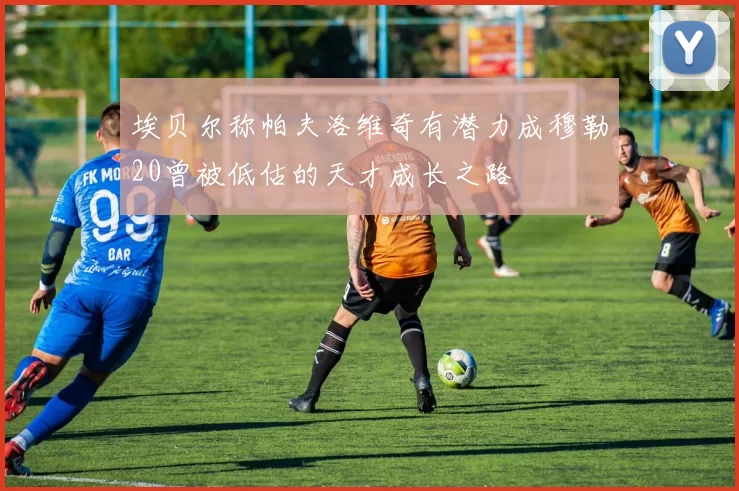 埃贝尔称帕夫洛维奇有潜力成穆勒20曾被低估的天才成长之路