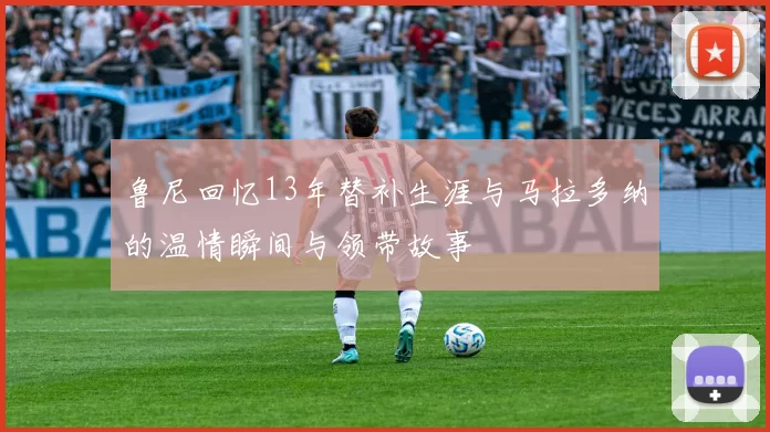 鲁尼回忆13年替补生涯与马拉多纳的温情瞬间与领带故事
