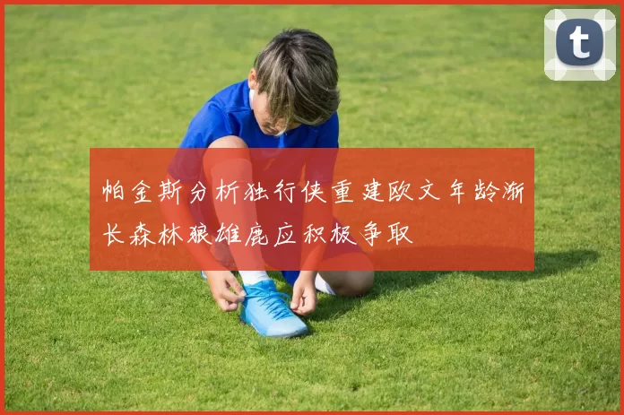 帕金斯分析独行侠重建欧文年龄渐长森林狼雄鹿应积极争取