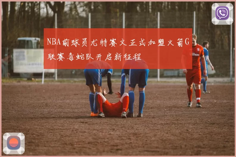 NBA前球员尤特赛文正式加盟火箭G联赛毒蛇队开启新征程