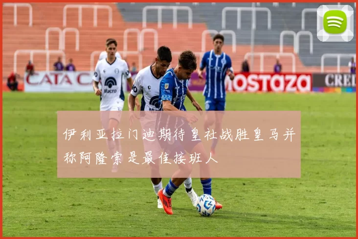 伊利亚拉门迪期待皇社战胜皇马并称阿隆索是最佳接班人