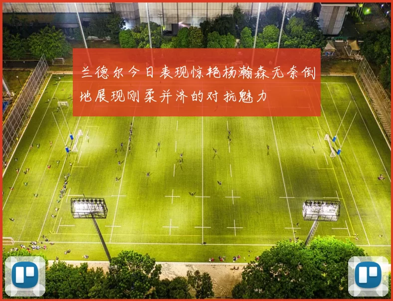 兰德尔今日表现惊艳杨瀚森无奈倒地展现刚柔并济的对抗魅力