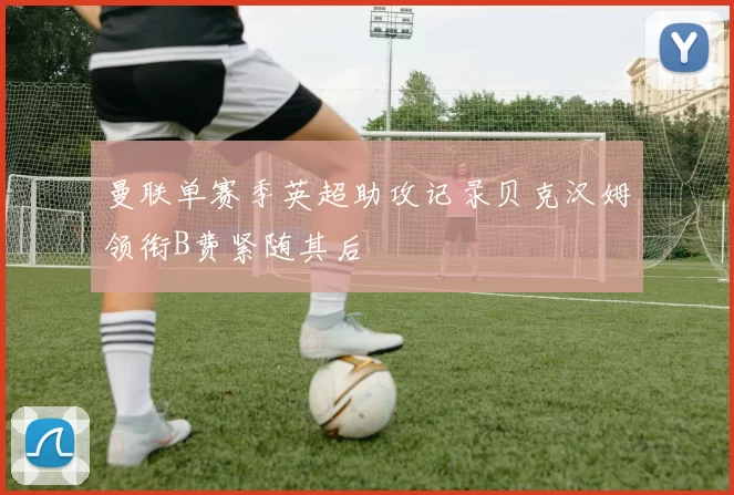曼联单赛季英超助攻记录贝克汉姆领衔B费紧随其后
