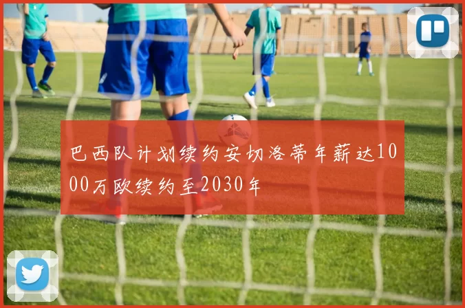 巴西队计划续约安切洛蒂年薪达1000万欧续约至2030年
