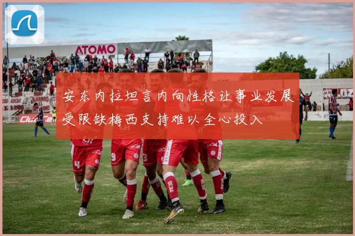安东内拉坦言内向性格让事业发展受限缺梅西支持难以全心投入