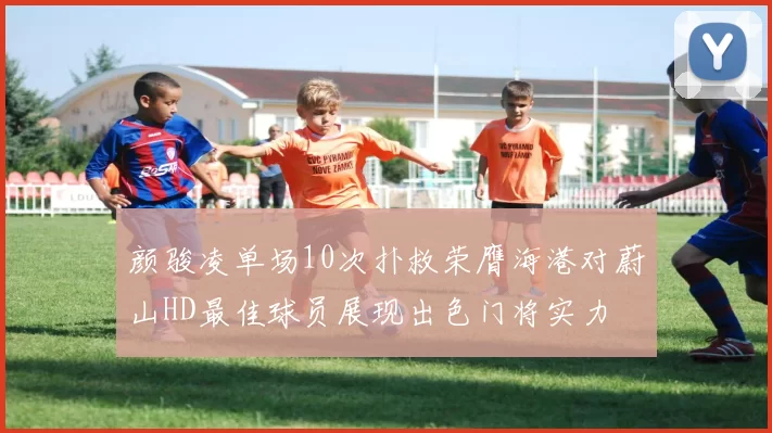 颜骏凌单场10次扑救荣膺海港对蔚山HD最佳球员展现出色门将实力