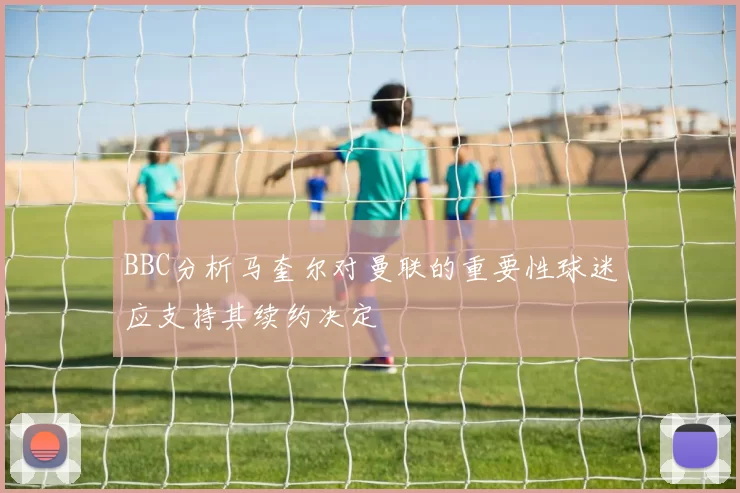 BBC分析马奎尔对曼联的重要性球迷应支持其续约决定