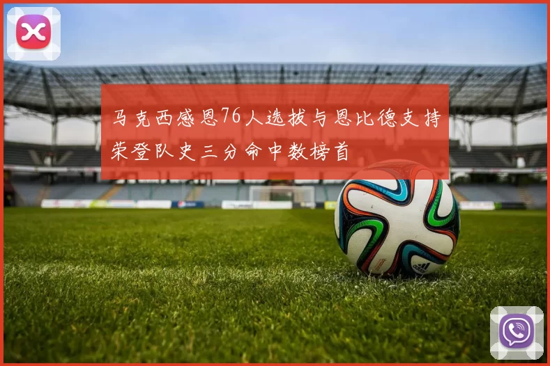 马克西感恩76人选拔与恩比德支持荣登队史三分命中数榜首