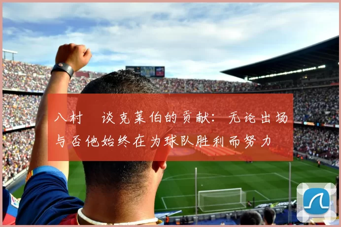 八村塁谈克莱伯的贡献：无论出场与否他始终在为球队胜利而努力