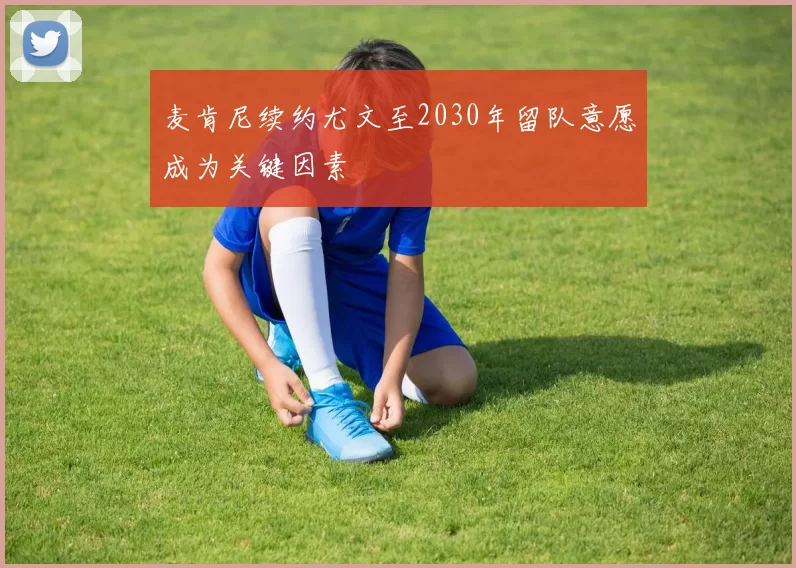 麦肯尼续约尤文至2030年留队意愿成为关键因素