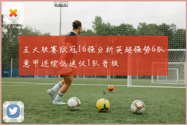 五大联赛欧冠16强分析英超强势6队意甲连续低迷仅1队晋级
