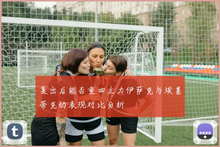 复出后能否重回主力伊萨克与埃基蒂克的表现对比分析