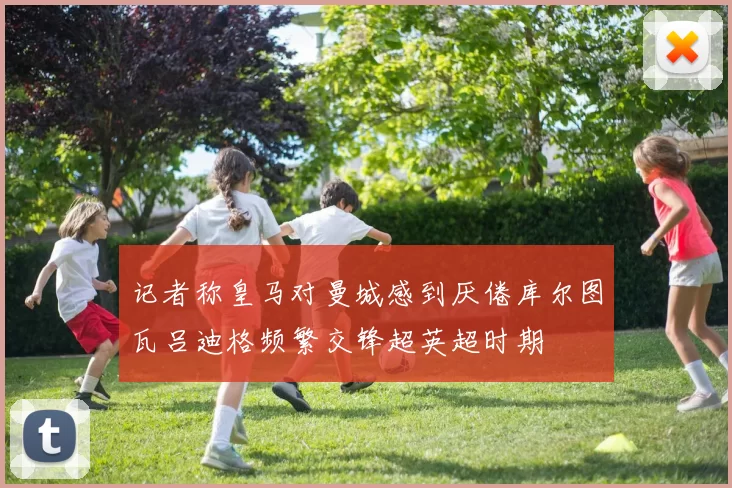 记者称皇马对曼城感到厌倦库尔图瓦吕迪格频繁交锋超英超时期