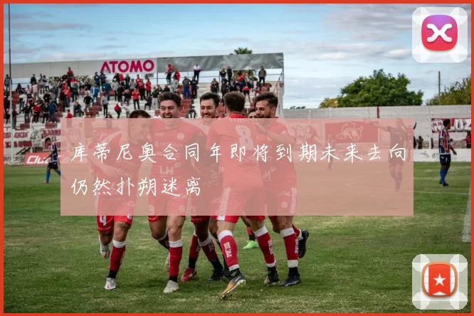 库蒂尼奥合同年即将到期未来去向仍然扑朔迷离