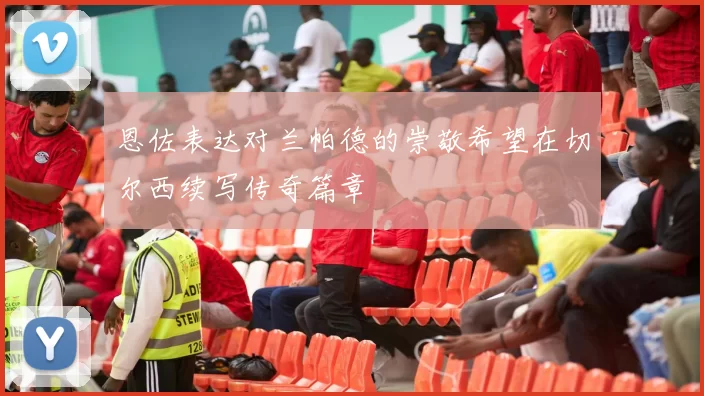 恩佐表达对兰帕德的崇敬希望在切尔西续写传奇篇章