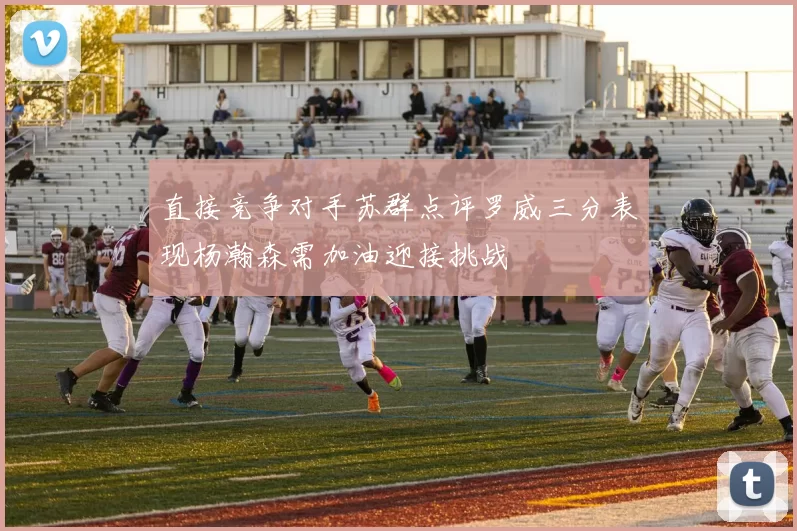 直接竞争对手苏群点评罗威三分表现杨瀚森需加油迎接挑战