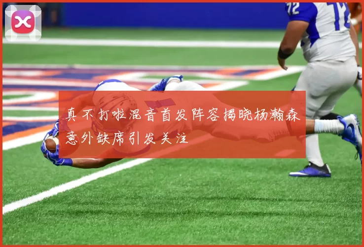 真不打啦混音首发阵容揭晓杨瀚森意外缺席引发关注