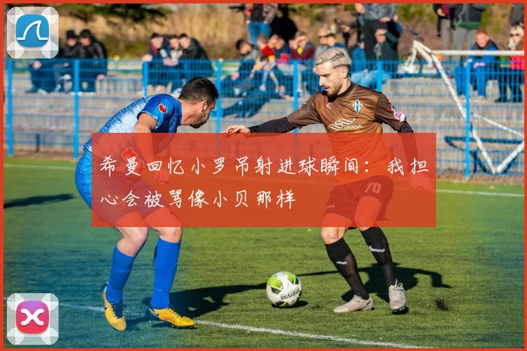 希曼回忆小罗吊射进球瞬间：我担心会被骂像小贝那样