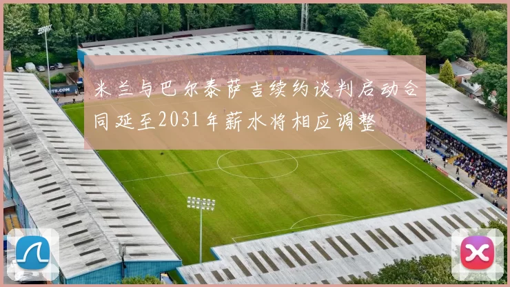 米兰与巴尔泰萨吉续约谈判启动合同延至2031年薪水将相应调整