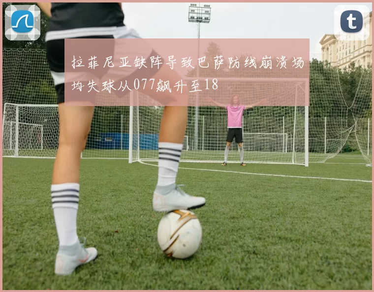 拉菲尼亚缺阵导致巴萨防线崩溃场均失球从077飙升至18