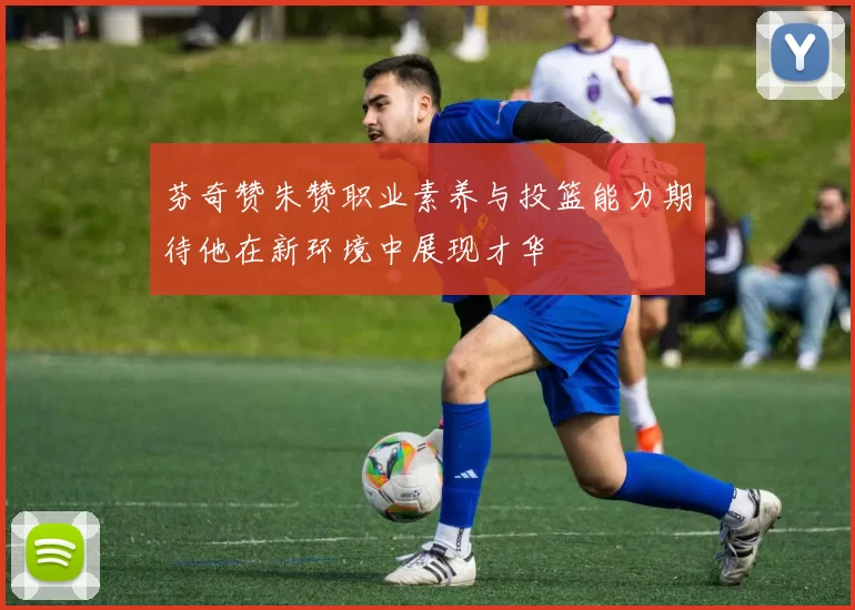 芬奇赞朱赞职业素养与投篮能力期待他在新环境中展现才华