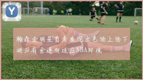 瀚森全明星首秀表现出色场上场下游刃有余逐渐适应NBA环境