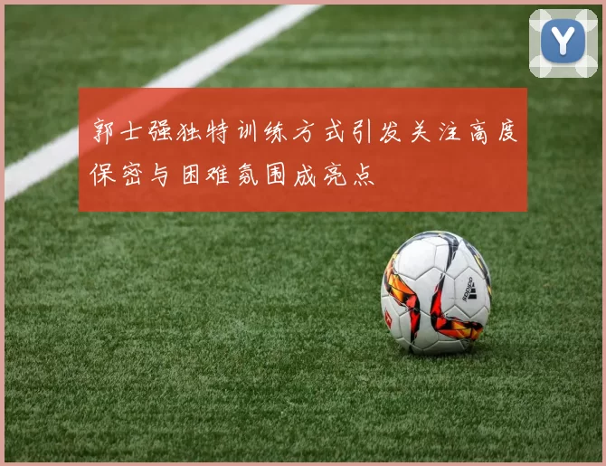 郭士强独特训练方式引发关注高度保密与困难氛围成亮点