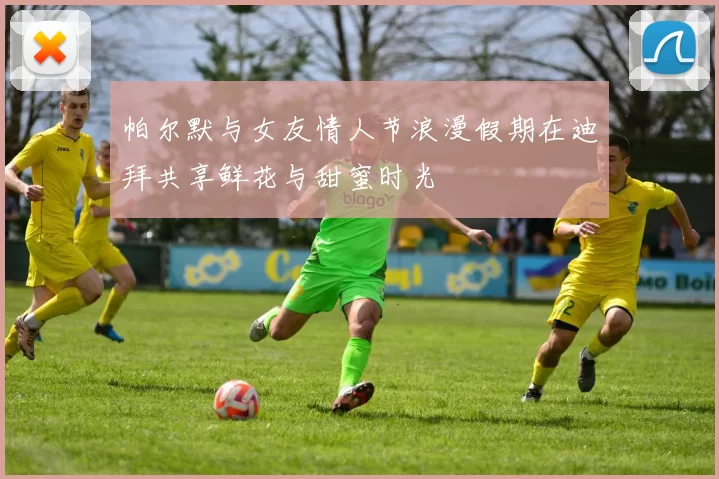 帕尔默与女友情人节浪漫假期在迪拜共享鲜花与甜蜜时光