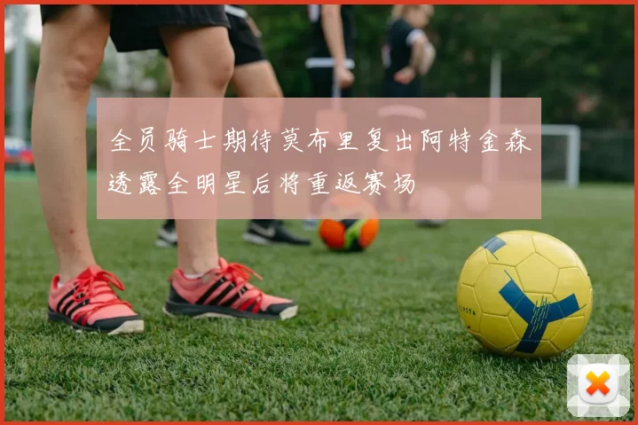 全员骑士期待莫布里复出阿特金森透露全明星后将重返赛场