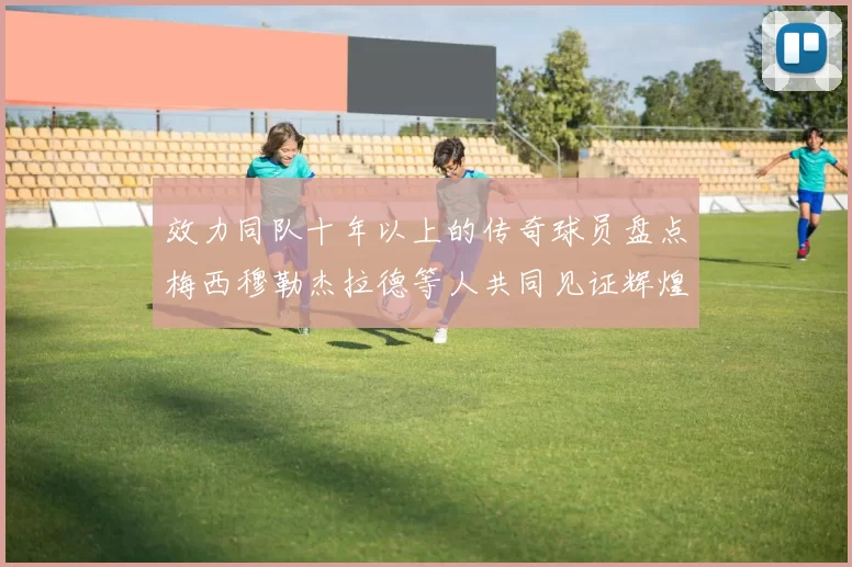 效力同队十年以上的传奇球员盘点梅西穆勒杰拉德等人共同见证辉煌岁月