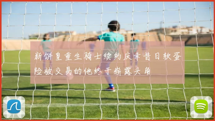 新饼皇重生骑士续约庆幸昔日软蛋险被交易的他终于崭露头角