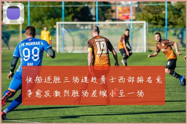 快船连胜三场追赶勇士西部排名竞争愈发激烈胜场差缩小至一场