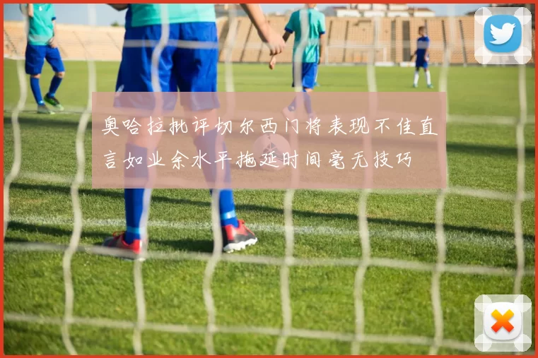 奥哈拉批评切尔西门将表现不佳直言如业余水平拖延时间毫无技巧