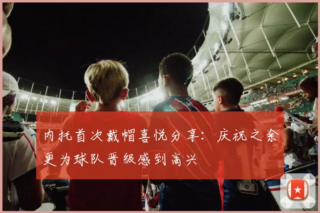 内托首次戴帽喜悦分享：庆祝之余更为球队晋级感到高兴