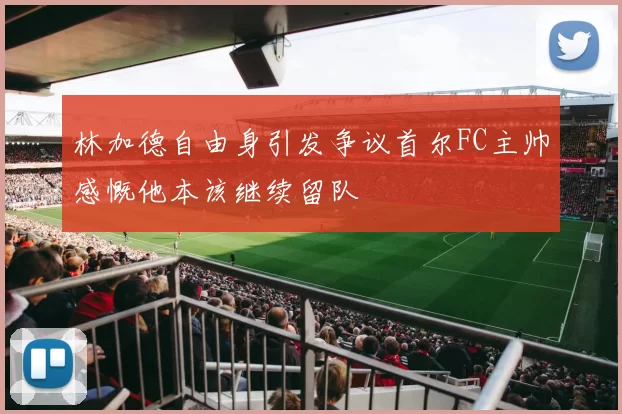 林加德自由身引发争议首尔FC主帅感慨他本该继续留队