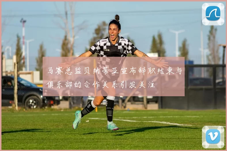 马赛总监贝纳蒂亚宣布辞职结束与俱乐部的合作关系引发关注