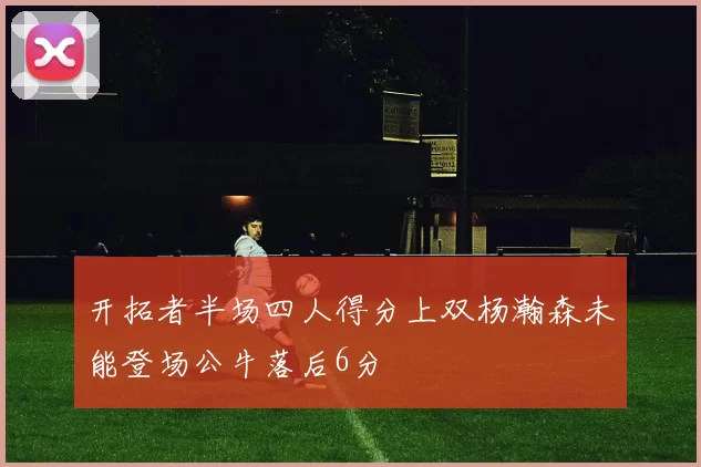 开拓者半场四人得分上双杨瀚森未能登场公牛落后6分