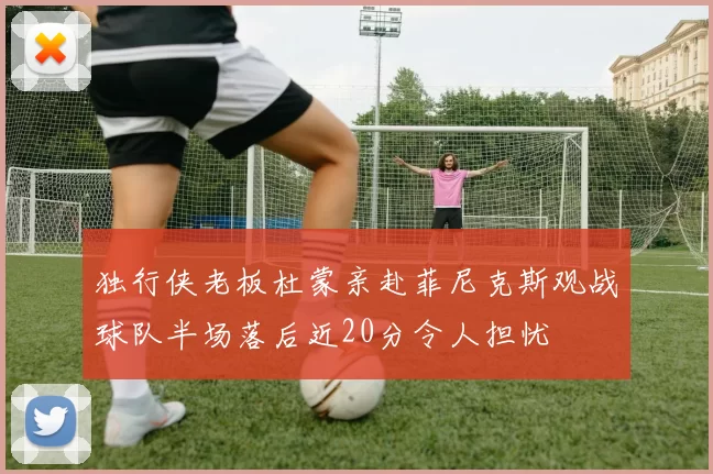 独行侠老板杜蒙亲赴菲尼克斯观战球队半场落后近20分令人担忧